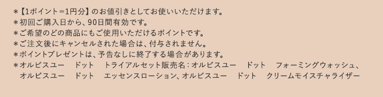 ＊【1ポイント＝1円分】のお値引きとしてお使いいただけます。
          ＊初回ご購入日から、90日間有効です。
          ＊ご希望のどの商品にもご使用いただけるポイントです。
          ＊ご注文後にキャンセルされた場合は、付与されません。
          ＊ポイントプレゼントは、予告なしに終了する場合があります。
          ＊オルビスユー　ドット　トライアルセット販売名：オルビスユー　ドット　フォーミングウォッシュ、
          　オルビスユー　ドット　エッセンスローション、オルビスユー　ドット　クリームモイスチャライザー
          