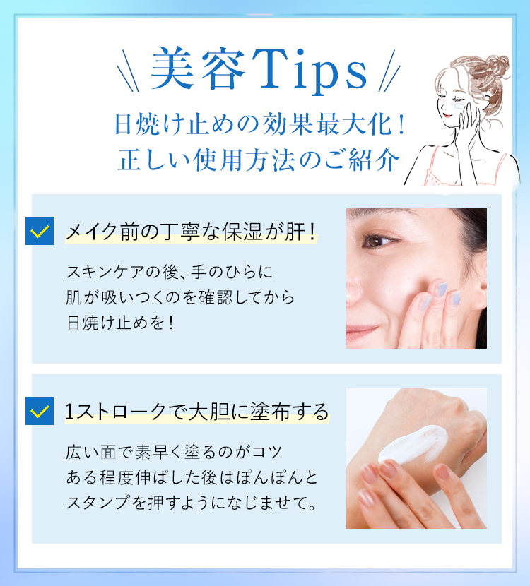 美容Tips 日焼け止めの効果最大化! 正しい使用方法のご紹介 メイク前の丁寧な保湿が肝!スキンケアの後、手のひらに肌が吸いつくのを確認してから日焼け止めを! 1ストロークで大胆に塗布する 広い面で素早く塗るのがコツある程度伸ばした後はぼんぽんとスタンプを押すようになじませて。