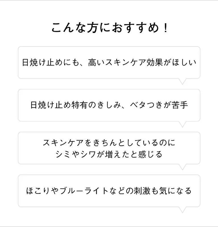 こんな方におすすめ！日焼け止めにも、高いスキンケア効果が欲しい・日焼け止め特有のきしみ、べたつきが苦手・スキンケアをきちんとしているのにシミやシワが増えたと感じる・ほこりやブルーライトなどの刺激も気になる