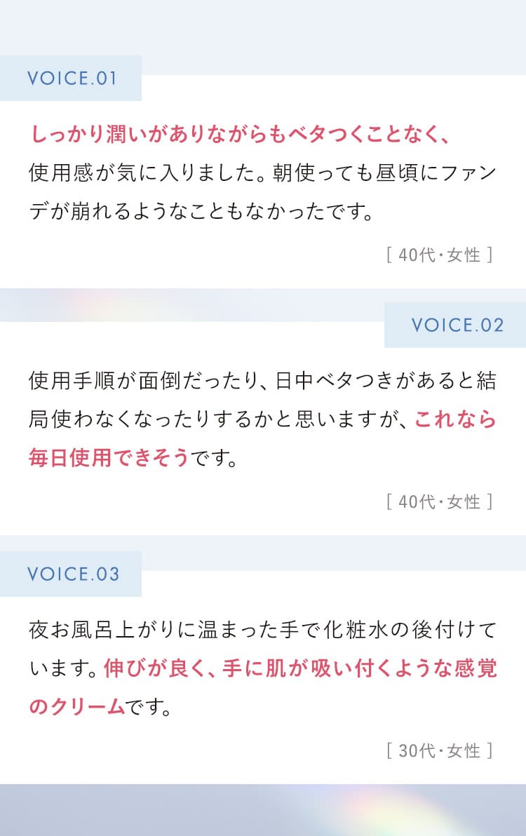 しっかり潤いがありながらも、ベタつくことなく使用感が気に入りました。(40代 女性)・これなら毎日使用できそうです。(40代 女性)・伸びが良く、手に肌が吸い付くような感覚のクリームです。(30代 女性)