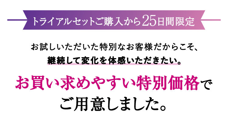 【トライアルセット購入から25日間限定】お試しいただいた特別なお客様だからこそ、継続して変化を体感いただきたい。お買い求めやすい特別価格でご用意しました。