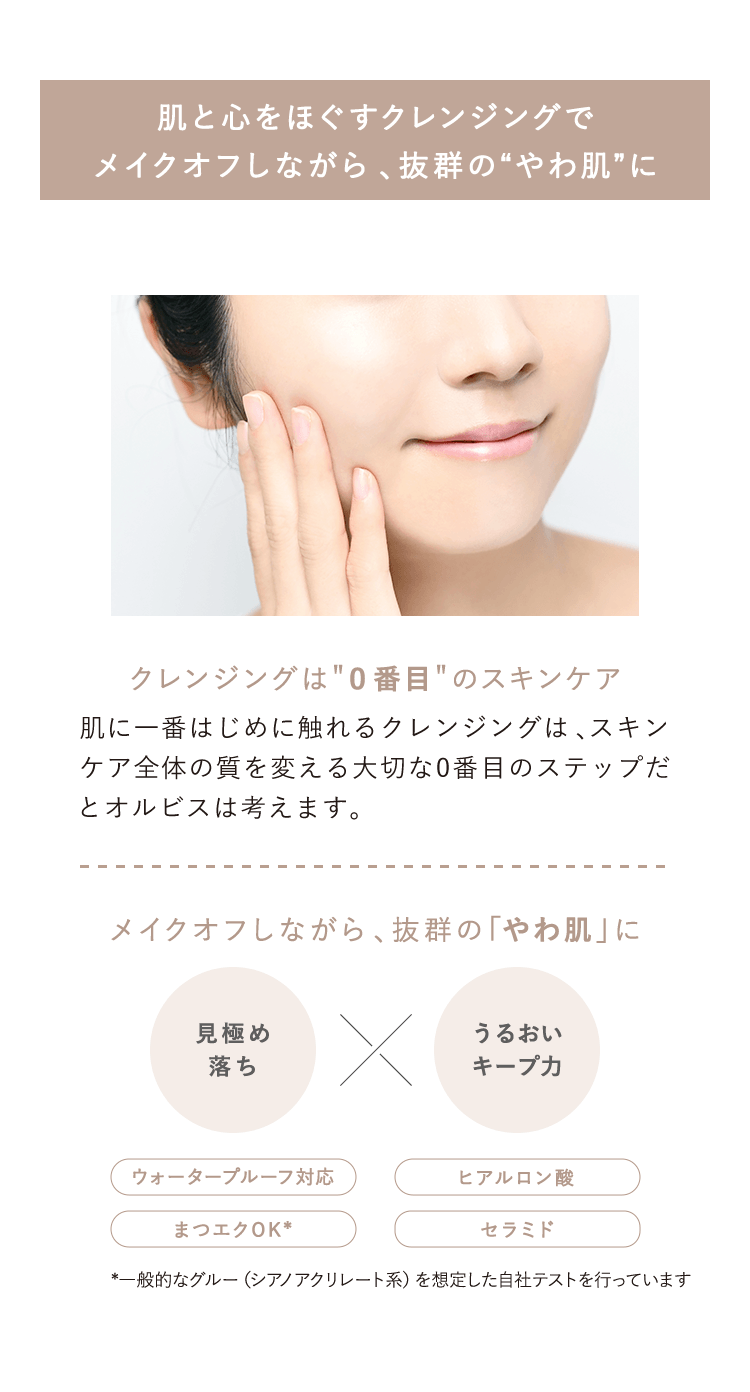 【肌をほぐすクレンジングでメイクオフしながら、抜群 の“やわ肌に”】【クレンジングは“0番目”のスキンケア】肌に一番はじめに触れるクレンジングは、スキンケア全体の質を変える大切な0番目のステップだとオルビスは考えます。【メイクオフしながら、抜群の「やわ肌」に】見極め落ち×うるおいキープ力 ウォータープルーフ対応 まつエクOK* ヒアルロン酸 セラミド *一般的なグルー（シアノアクリレート系）を想定した自社テストを行っています