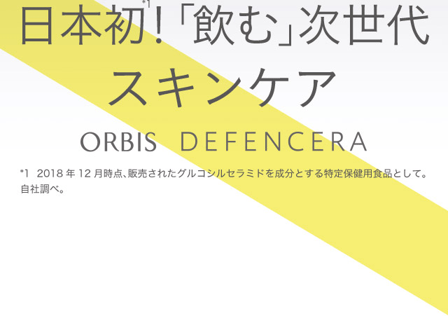 日本初！*1「飲む」次世代スキンケア ORBIS DEFENCERA *1 2018年12月時点、販売されたグルコシルセラミドを成分とする特定保健用食品として。自社調べ。