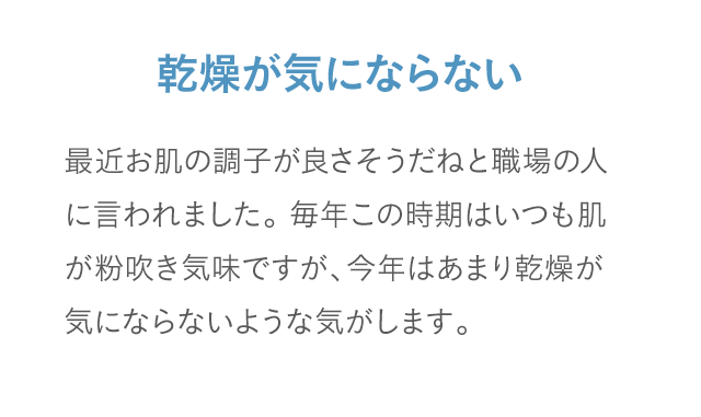 乾燥が気にならない 最近お肌の調子が良さそうだねと職場の人に言われました。毎年この時期はいつも肌が粉吹き気味ですが、今年はあまり乾燥が気にならないような気がします。