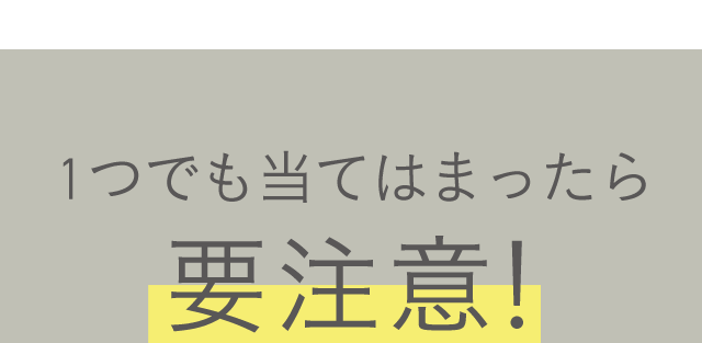 1つでも当てはまったら要注意！