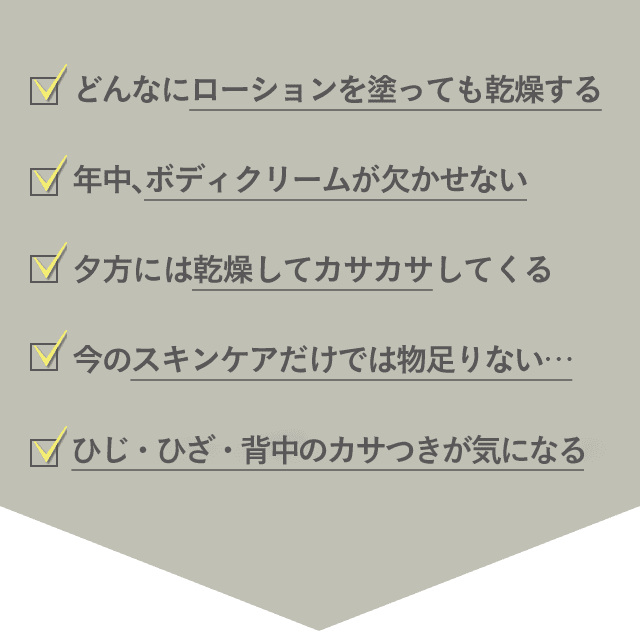 ・どんなにローションを塗っても乾燥する ・年中、ボディクリームが欠かせない ・夕方には乾燥してカサカサしてくる ・今のスキンケアだけでは物足りない… ・ひじ・ひざ・背中のカサつきが気になる