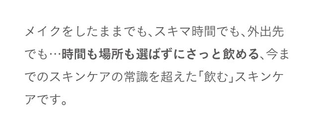 メイクをしたままでも、スキマ時間でも、外出先でも…時間も場所も選ばずにさっと飲める、今までのスキンケアの常識を超えた「飲む」スキンケアです。