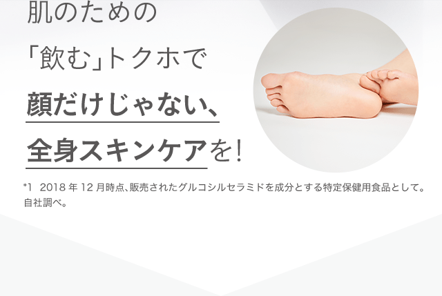 肌のための「飲む」トクホで顔だけじゃない、全身スキンケアを！ *1 2018年12月時点、販売されたグルコシルセラミドを成分とする特定保健用食品として。自社調べ。