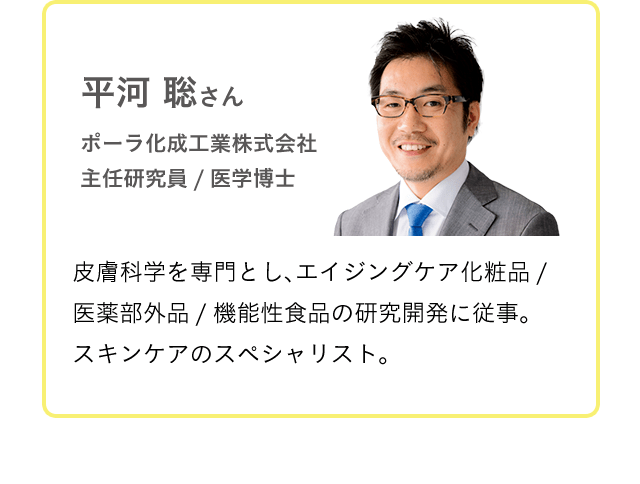 平河 聡 ポーラ化成工業株式会社 主任研究員／医学博士 皮膚科学を専門とし、エイジングケア化粧品／医薬部外品／機能性食品の研究開発に従事。スキンケアのスペシャリスト。