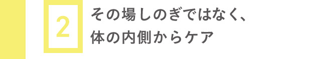 2 その場しのぎではなく、体の内側からケア