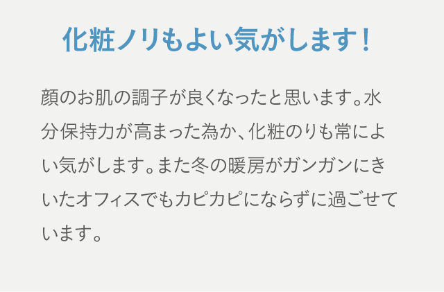 化粧ノリもよい気がします！ 顔のお肌の調子が良くなったと思います。水分保持力が高まった為か、化粧のりも常によい気がします。また冬の暖房がガンガンにきいたオフィスでもカピカピにならずに過ごせています。