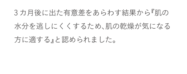 3カ月後に出た有意差をあらわす結果から『肌の水分を逃しにくくするため、肌の乾燥が気になる方に適する』と認められました。