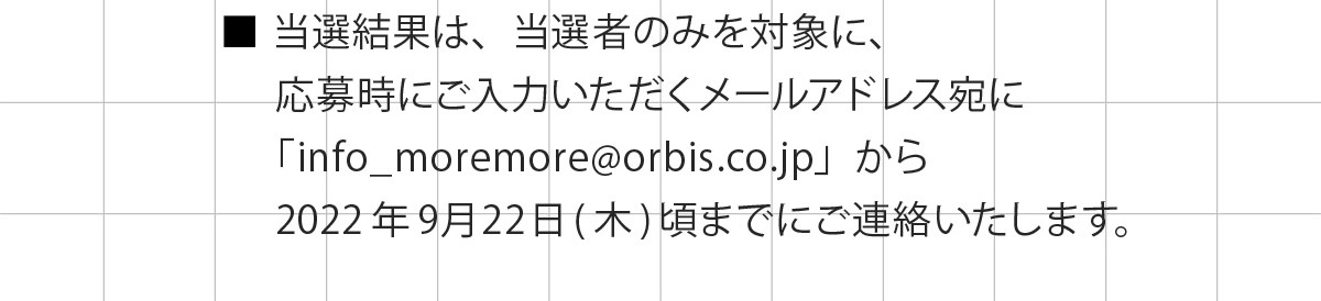 ・当選結果は、当選者のみを対象に、応募時にご入力いただくメールアドレス宛に「info_moremore@orbis.co.jp」から2022年9月22日(木)頃までにご連絡いたします。