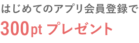 はじめてのアプリ会員登録で300ptプレゼント