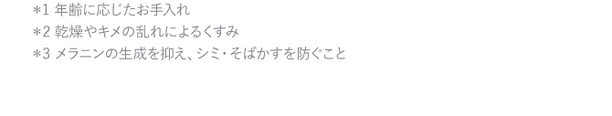 ＊1 年齢に応じたお手入れ＊2 乾燥やキメの乱れによるくすみ＊3 メラニンの生成を抑え、シミ・そばかすを防ぐこと  