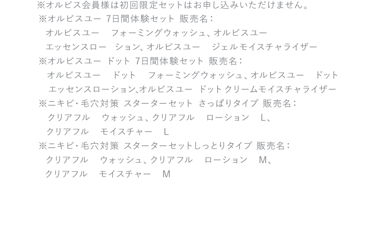 ※初回限定セットのため返品はご遠慮ください。※オルビス会員様はご購入頂けません　※オルビスユー 7日間体験セット 販売名：オルビスユー　フォーミングウォッシュ、オルビスユー　エッセンスローション、オルビスユー　ジェルモイスチャライザー※オルビスユー ドット 7日間体験セット 販売名：オルビスユー　ドット　フォーミングウォッシュ、オルビスユー　ドット　エッセンスローション、オルビスユー　ドット　クリームモイスチャライザー※ニキビ・毛穴対策 スターターセット さっぱりタイプ 販売名：クリアフル　ウォッシュ、クリアフル　ローション　L、クリアフル　モイスチャー　L※ニキビ・毛穴対策 スターターセットしっとりタイプ 販売名：クリアフル　ウォッシュ、クリアフル　ローション　M、クリアフル　モイスチャー　M