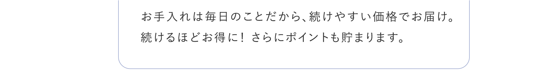 お手入れは毎日のことだから、続けやすい価格でお届け。続けるほどお得に！ さらにポイントも貯まります。