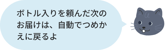 ボトル入りを頼んだ次のお届けは、自動でつめかえに戻るよ