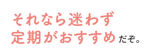 それなら迷わず定期がおすすめだぞ。