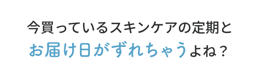 でも…今買っているスキンケアの定期とお届け日がずれちゃうよね？