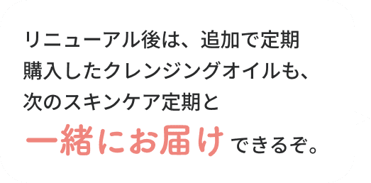 リニューアル後は、追加で定期購入したクレンジングオイルも、次のスキンケア定期と一緒にお届けできるぞ。
