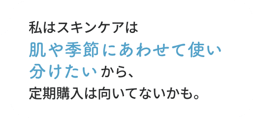私はスキンケアは肌や季節にあわせて使い分けたいから、定期購入は向いてないかも。