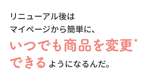 そこも変わったぞ！リニューアル後はマイページから簡単に、いつでも商品を変更できるようになるんだ。