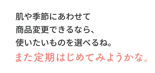 肌や季節にあわせて商品変更できるなら、使いたいものを選べるね。また定期はじめてみようかな。