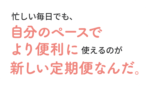  忙しい毎日でも、自分のペースでより便利に使えるのが新しい定期便なんだ。