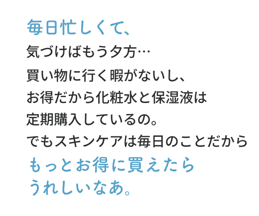 毎日忙しくて、気づけばもう夕方…買い物に行く暇がないし、お得だから化粧水と保湿液は定期購入しているの。でもスキンケアは毎日のことだからもっとお得に買えたらうれしいなあ。物価高だし…