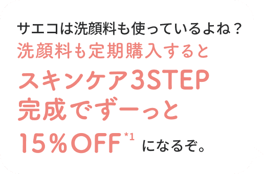 それなら！サエコは洗顔料も使っているよね？洗顔料も定期購入するとスキンケア3STEP完成でずーっと15％OFFになるぞ。