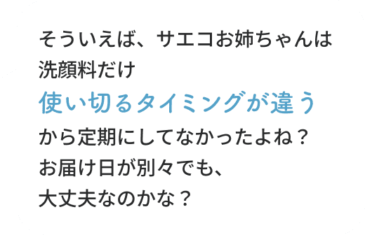 そういえば、サエコお姉ちゃんは洗顔料だけ使い切るタイミングが違うから定期にしてなかったよね？お届け日が別々でも、大丈夫なのかな？