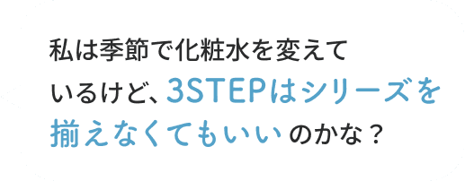 私は季節で化粧水を変えているけど、3STEPはシリーズを揃えなくてもいいのかな？