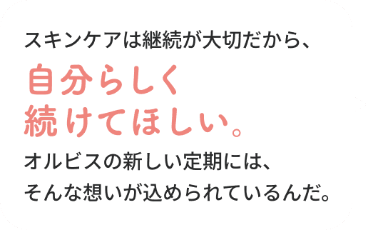 大丈夫！スキンケアは継続が大切だから、自分らしく続けてほしい。オルビスの新しい定期には、そんな想いが込められているんだ。