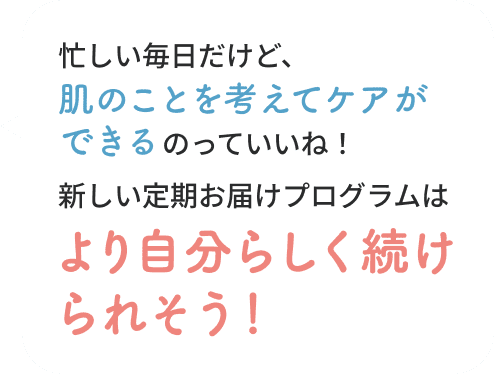 忙しい毎日だけど、肌のことを考えてケアができるのっていいね！新しい定期お届けプログラムはより自分らしく続けられそう！うれしい！