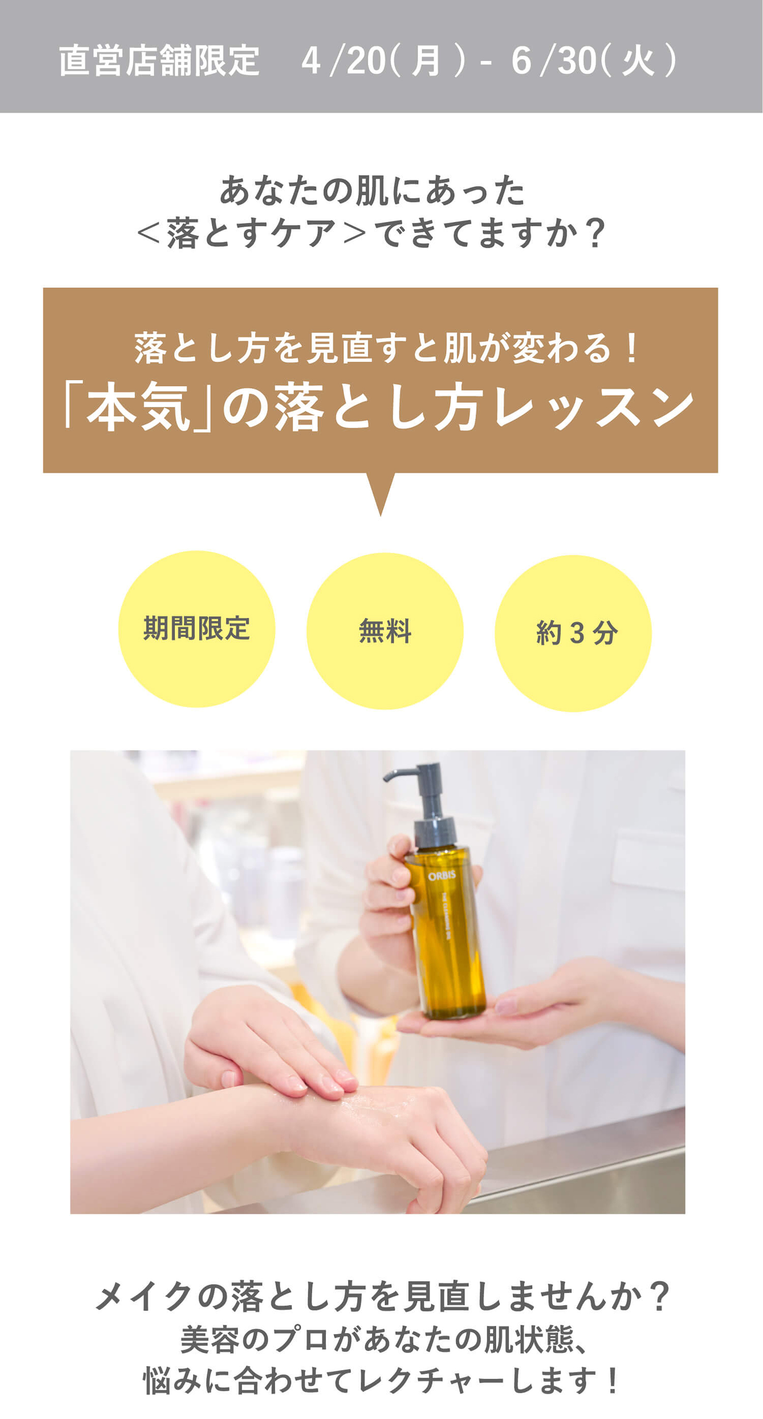 直営店舗限定 4/20（月）- 6/30（火） あなたの肌にあった＜落とすケア＞できてますか？ 落とし方を見直すと肌が変わる！「本気」の落とし方レッスン